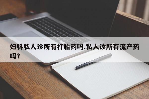 卖打胎药的医生微信号妇科私人诊所有打胎药吗.私人诊所有流产药吗？