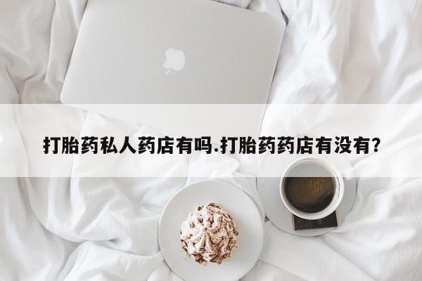 卖打胎药的医生微信号打胎药私人药店有吗.打胎药药店有没有？
