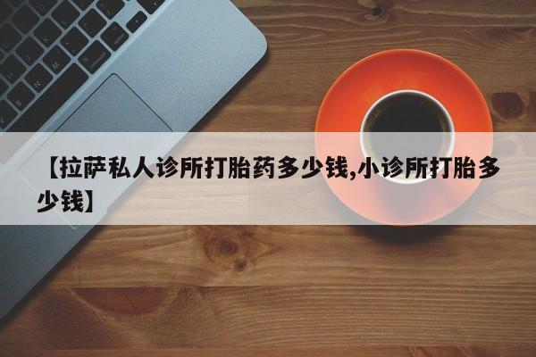 卖打胎药的医生微信号【拉萨私人诊所打胎药多少钱,小诊所打胎多少钱】