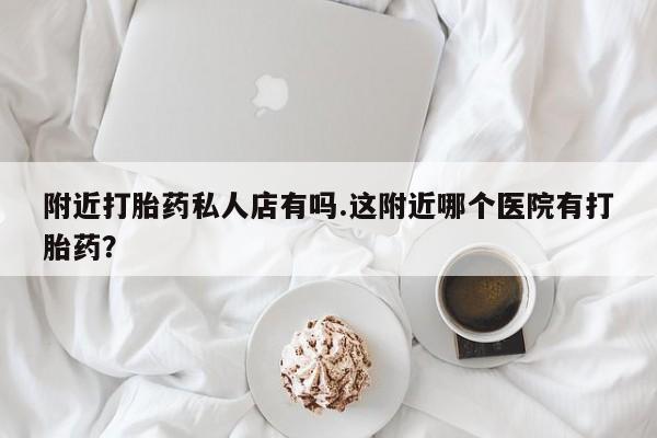 卖打胎药的医生微信号附近打胎药私人店有吗.这附近哪个医院有打胎药？