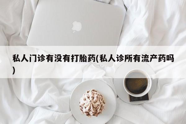 卖打胎药的医生微信号私人门诊有没有打胎药(私人诊所有流产药吗)