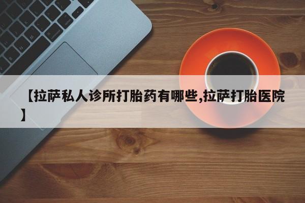 卖打胎药的医生微信号【拉萨私人诊所打胎药有哪些,拉萨打胎医院】