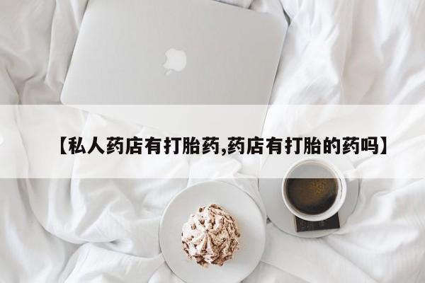 卖打胎药的医生微信号【私人药店有打胎药,药店有打胎的药吗】